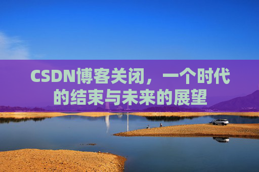 CSDN博客关闭，一个时代的结束与未来的展望